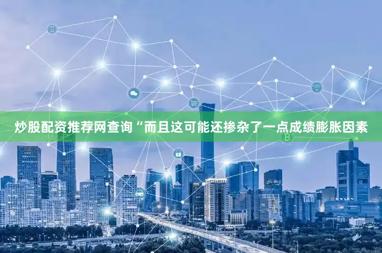 炒股配资推荐网查询“而且这可能还掺杂了一点成绩膨胀因素