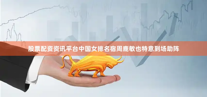 股票配资资讯平台中国女排名宿周鹿敏也特意到场助阵