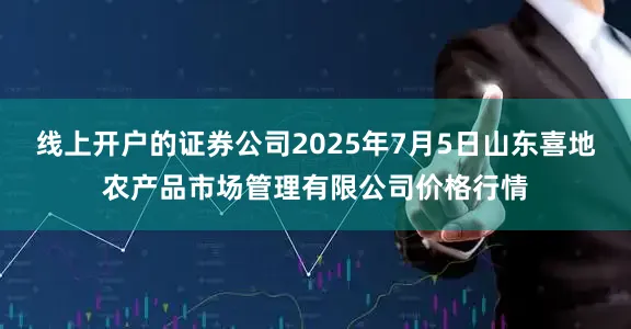 线上开户的证券公司2025年7月5日山东喜地农产品市场管理有限公司价格行情