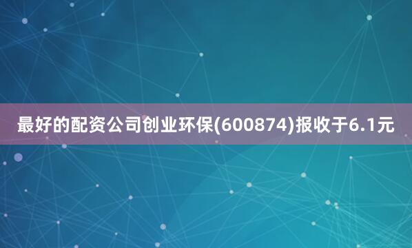 最好的配资公司创业环保(600874)报收于6.1元