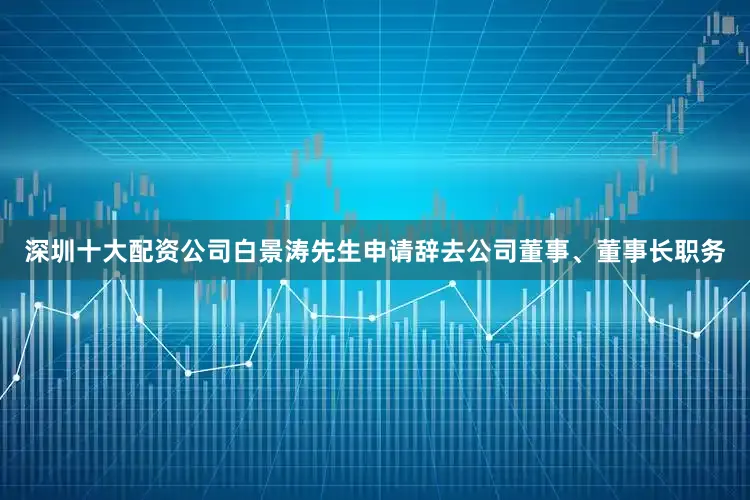深圳十大配资公司白景涛先生申请辞去公司董事、董事长职务