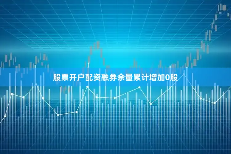 股票开户配资融券余量累计增加0股