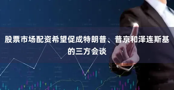 股票市场配资希望促成特朗普、普京和泽连斯基的三方会谈