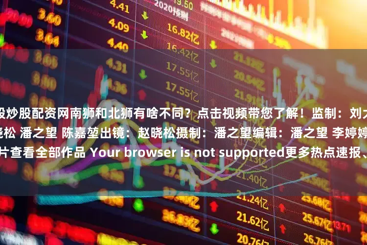 炒股炒股配资网南狮和北狮有啥不同？点击视频带您了解！监制：刘大伟 李远飞 李继辉策划/撰稿：赵晓松 潘之望 陈嘉堃出镜：赵晓松摄制：潘之望编辑：潘之望 李婷婷点击图片查看全部作品 Your browser is not supported更多热点速报、权威资讯、深度分析尽在北京日报App