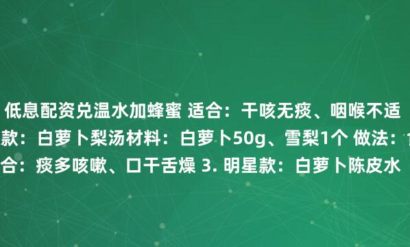 低息配资兑温水加蜂蜜 适合：干咳无痰、咽喉不适 展开剩余73%2. 升级款：白萝卜梨汤材料：白萝卜50g、雪梨1个 做法：食材切块煮20分钟 适合：痰多咳嗽、口干舌燥 3. 明星款：白萝卜陈皮水（第3款必试）材料：白萝卜80g、陈皮3g、冰糖少许 做法：所有材料煮15分钟 见效快秘诀：陈皮理气化痰效果加倍！ 4. 暖胃款：白萝卜生姜茶材料：白萝卜30g、生姜2片、红糖5g 做法：煮沸后小火炖10分