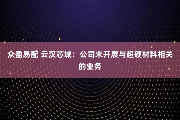 众盈易配 云汉芯城：公司未开展与超硬材料相关的业务