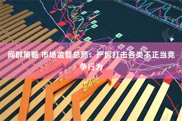 间群策略 市场监管总局：严厉打击各类不正当竞争行为