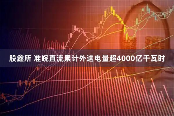 股鑫所 准皖直流累计外送电量超4000亿千瓦时