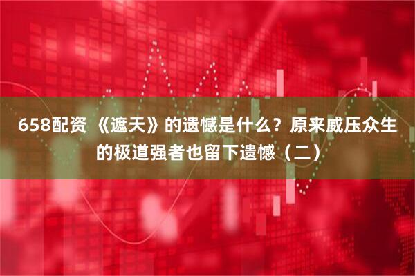 658配资 《遮天》的遗憾是什么？原来威压众生的极道强者也留下遗憾（二）