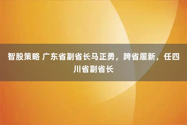智股策略 广东省副省长马正勇，跨省履新，任四川省副省长