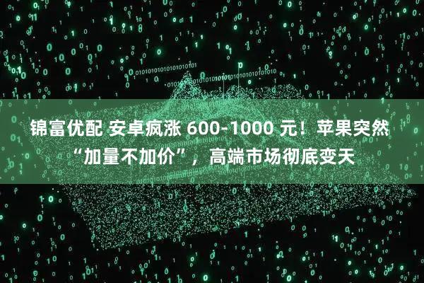 锦富优配 安卓疯涨 600-1000 元！苹果突然 “加量不加价”，高端市场彻底变天