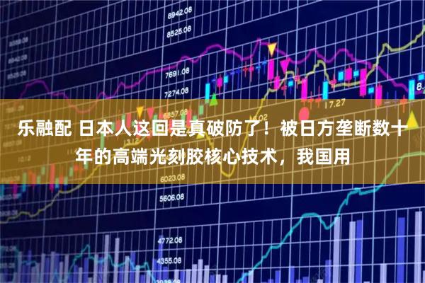 乐融配 日本人这回是真破防了！被日方垄断数十年的高端光刻胶核心技术，我国用