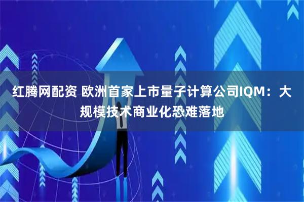 红腾网配资 欧洲首家上市量子计算公司IQM：大规模技术商业化恐难落地