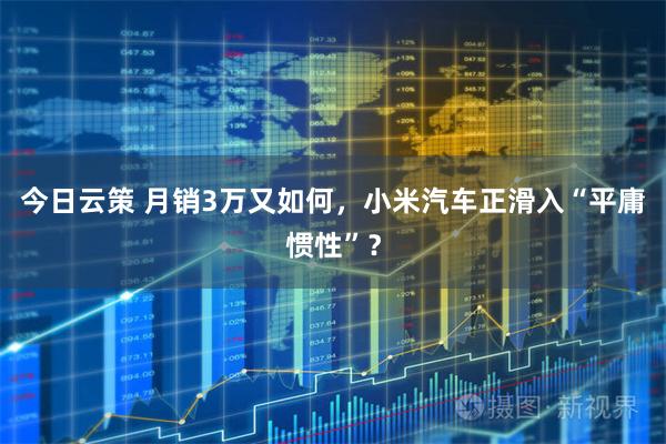 今日云策 月销3万又如何，小米汽车正滑入“平庸惯性”？